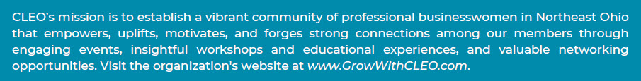 CLEO's mission is to establish a vibrant community of professional businesswomen in Northeast Ohio that empowers, uplifts, motivates, and forges strong connections among our members through engaging events, insightful workshops and educational experiences, and valuable networking opportunities.